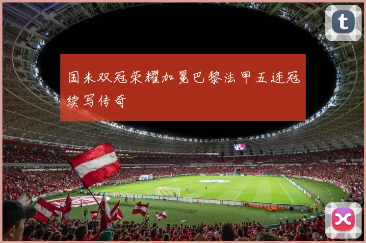 国米双冠荣耀加冕巴黎法甲五连冠续写传奇