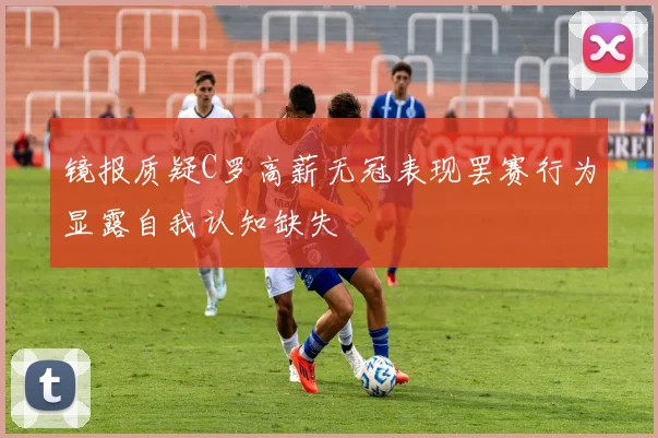 镜报质疑C罗高薪无冠表现罢赛行为显露自我认知缺失