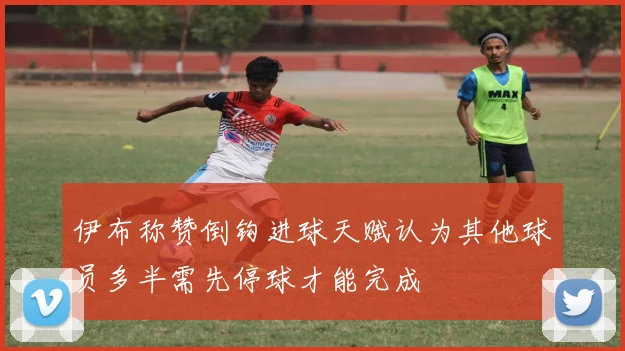 伊布称赞倒钩进球天赋认为其他球员多半需先停球才能完成