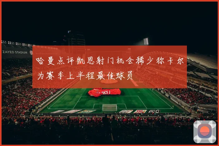 哈曼点评凯恩射门机会稀少称卡尔为赛季上半程最佳球员