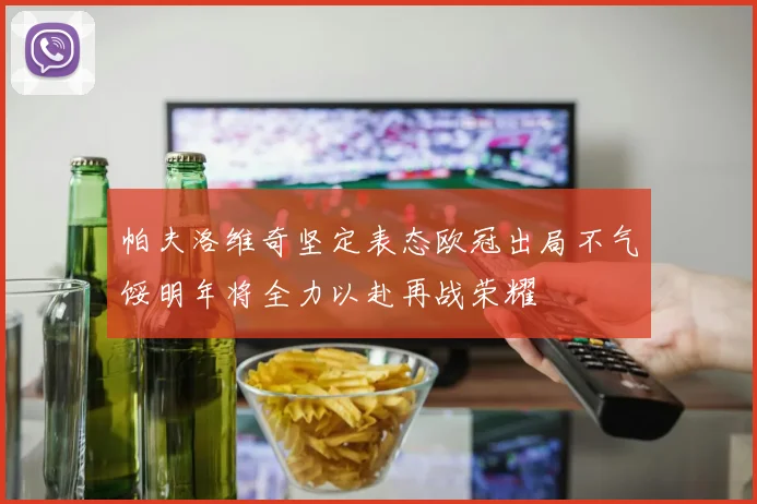 帕夫洛维奇坚定表态欧冠出局不气馁明年将全力以赴再战荣耀