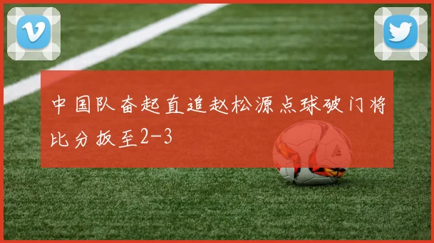 中国队奋起直追赵松源点球破门将比分扳至2-3