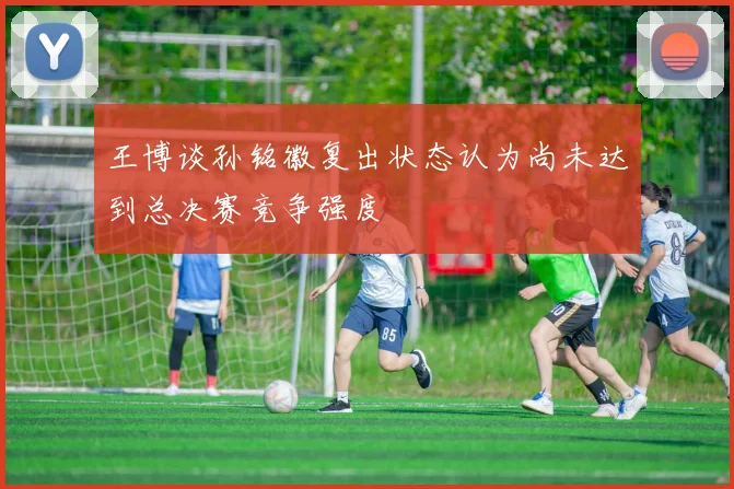 王博谈孙铭徽复出状态认为尚未达到总决赛竞争强度