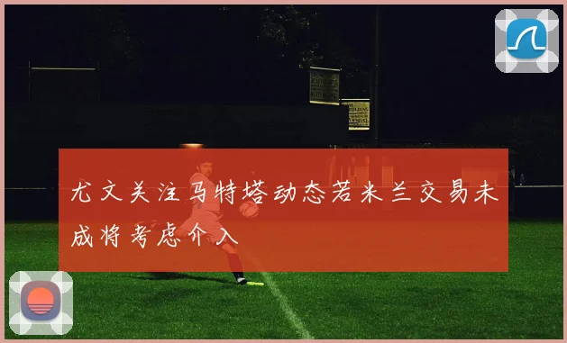 尤文关注马特塔动态若米兰交易未成将考虑介入