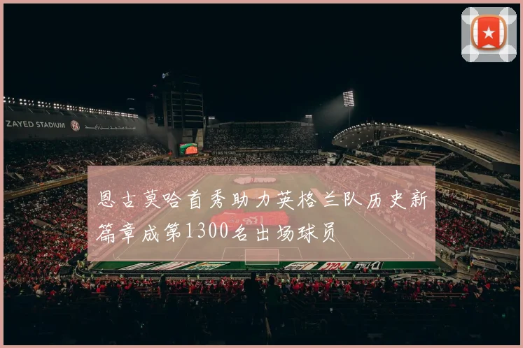 恩古莫哈首秀助力英格兰队历史新篇章成第1300名出场球员