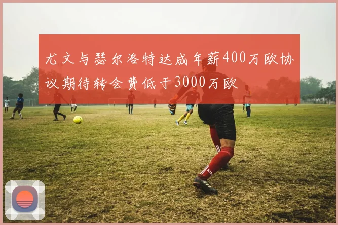 尤文与瑟尔洛特达成年薪400万欧协议期待转会费低于3000万欧