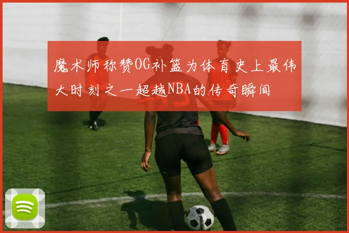 魔术师称赞OG补篮为体育史上最伟大时刻之一超越NBA的传奇瞬间