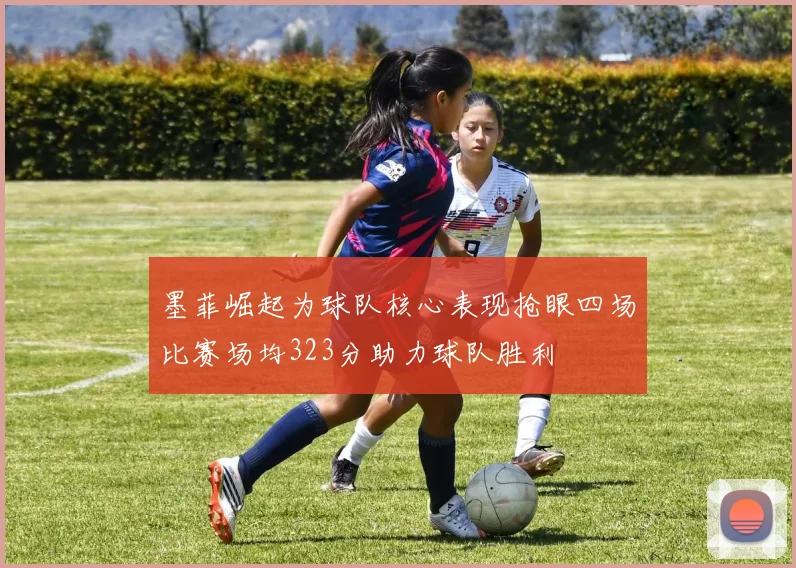 墨菲崛起为球队核心表现抢眼四场比赛场均323分助力球队胜利