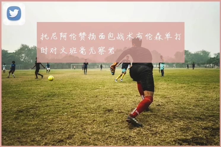 托尼阿伦赞扬面包战术布伦森单打时对文班毫无察觉