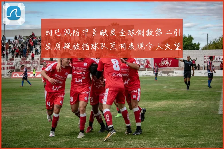 姆巴佩防守贡献度全球倒数第二引发质疑被指球队黑洞表现令人失望